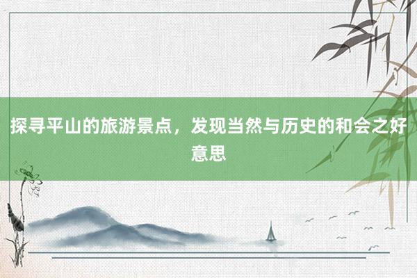 探寻平山的旅游景点，发现当然与历史的和会之好意思